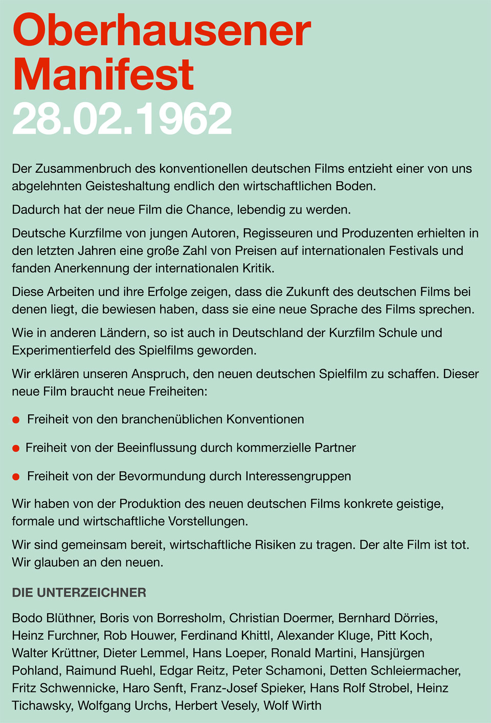 Der Text vom Oberhausener Manifest 28.02.1962: Der Zusammenbruch des konventionellen deutschen Films entzieht einer von uns abgelehnten Geisteshaltung endlich den wirtschaftlichen Boden. Dadurch hat der neue Film die Chance, lebendig zu werden. Deutsche Kurzfilme von jungen Autoren, Regisseuren und Produzenten erhielten in den letzten Jahren eine große Zahl von Preisen auf internationalen Festivals und fanden Anerkennung der internationalen Kritik. Diese Arbeiten und ihre Erfolge zeigen, daß die Zukunft des deutschen Films bei denen liegt, die bewiesen haben, daß sie eine neue Sprache des Films sprechen. Wie in anderen Ländern, so ist auch in Deutschland der Kurzfilm Schule und Experimentierfeld des Spielfilms geworden. Wir erklären unseren Anspruch, den neuen deutschen Spielfilm zu schaffen. Dieser neue Film braucht neue Freiheiten. Freiheit von den branchenüblichen Konventionen. Freiheit von der Beeinflussung durch kommerzielle Partner. Freiheit von der Bevormundung durch Interessengruppen. Wir haben von der Produktion des neuen deutschen Films konkrete geistige, formale und wirtschaftliche Vorstellungen. Wir sind gemeinsam bereit, wirtschaftliche Risiken zu tragen. Der alte Film ist tot. Wir glauben an den neuen. Oberhausen, 28.2.1962, Unterzeichner: Bodo Blüthner, Boris von Borresholm, Christian Doermer, Bernhard Dörries, Heinz Furchner, Rob Houwer, Ferdinand Khittl, Alexander Kluge, Pitt Koch, Walter Krüttner, Dieter Lemmel, Hans Loeper, Ronald Martini, Hansjürgen Pohland, Raimund Ruehl, Edgar Reitz, Peter Schamoni, Detten Schleiermacher, Fritz Schwennicke, Haro Senft, Franz-Josef Spieker, Hans Rolf Strobel, Heinz Tichawsky, Wolfgang Urchs, Herbert Vesely, Wolf Wirth