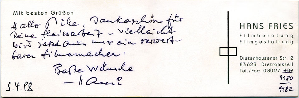 Von Hand geschriebenes Dankeschön an Mike Gallus auf der Visitenkarte von Hans Fries (Filmberatung, Filmgestaltung, Dietenhausener Str. 2, 83623 Dietramszell, Tel./Fax: 08027 -9180/-9182) mit Unterschrift und folgendem Text: Hallo Mike, Dankeschön für Deine Fleissarbeit - vielleicht wird jetzt aus mir ein verwertbarer Filmemacher. Beste Wünsche Hansi 3.4.98