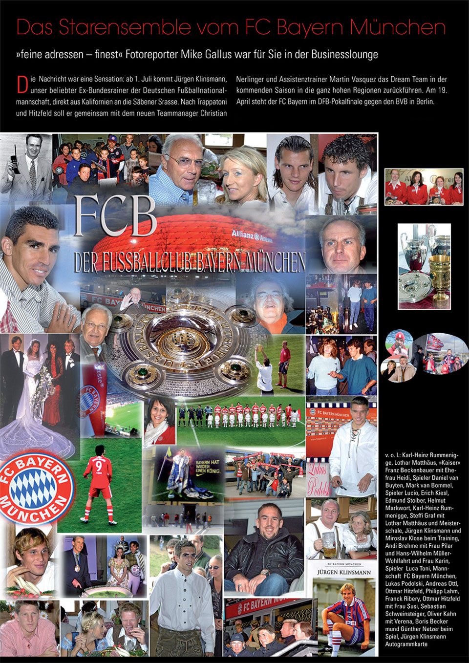 Fotoreportage für "Finest - Feine Adressen München / Bayern“ mit dem Titel "FCB - Der Fußballclub Bayern München“ mit Fotos von den Star-Funktionären Karl-Heinz “Kalle“ Rummenigge (Vorstandsvorsitzender), Lothar Matthäus (Botschafter), "Kaiser" Franz Beckenbauer (Präsident) mit Ehefrau Heidi, Uli Hoeneß (Manager) mit Ehefrau Susi, Erich Kiesl (ehemaliger Verwaltungsbeirat), Jürgen Klinsmann (neuer Trainer), Dr. Hans-Wilhelm Müller-Wohlfahrt (Mannschaftsarzt) und Ottmar Hitzfeld (ehemaliger Trainer), sowie der FC Bayern München Spieler Daniel van Buyten (Verteidiger), Mark van Bommel (Mittelfeldspieler), Lucio (Lucimar da Silva Ferreira, Abwehrspieler), Miroslav Klose (Stürmer), Andreas „Andi“ Brehme (ehemaliger Abwehr- und Mittelfeldspieler), Torjäger Luca Toni (Stürmer), Lukas Podolski (Mittelfeldspieler), Andreas Ottl (Mittelfeldspieler), Philip Lahm (Außenverteidiger), Franck Ribery (Stürmer), Sebastian Schweinsteiger (Mittelfeldspieler), Oliver Kahn (Torwart) mit Freundin Verena Kerth (TV- und Radiomoderatorin) sowie Fotos von Prominenten und Fans des FC Bayern München wie Edmund Stoiber (Bayerischer Ministerpräsident a.D.), Helmut Markwort (Focus Chefredakteur), Günther Netzer (ehemaliger Mittelfeldspieler, Fußballprofi) oder den Tennis-Legenden Steffi Graf und Boris Becker