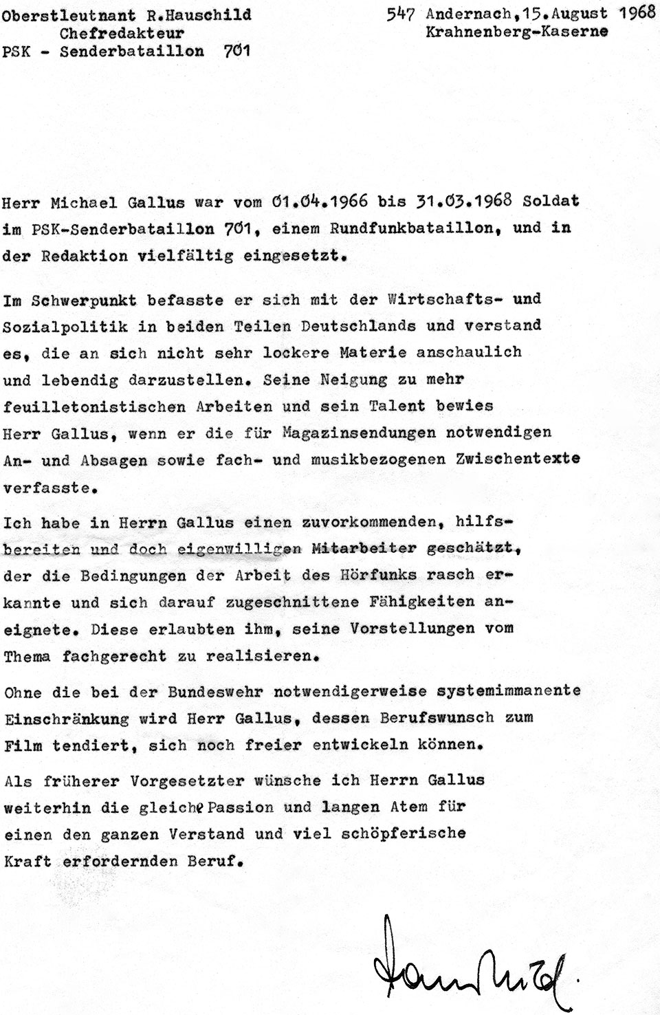 Dienstzeugnis von Chefredakteur Oberstleutnant R. Hauschild von der Krahnenberg-Kaserne Andernach vom 15. August 1968 mit dem Text: Herr Michael Gallus war vom 01.04.1966 bis 31.03.1968 Soldat im PSK-Senderbataillon 701, einem Rundfunkbataillon, und in der Redaktion vielfältig eingesetzt. Im Schwerpunkt befasste er sich mit der Wirtschafts- und Sozialpolitik in beiden Teilen Deutschlands und verstand es, die an sich nicht sehr lockere Materie anschaulich und lebendig darzustellen. Seine Neigung zu mehr feuilletonistischem Arbeiten und sein Talent bewies Herr Gallus, wenn er die für Magazinsendungen notwendigen An- und Absagen sowie fach- und musikbezogenen Zwischentexte verfasste. Ich habe in Herrn Gallus einen zuvorkommenden, hilfsbereiten und doch eigenwilligen Mitarbeiter geschätzt, der die Bedingungen der Arbeit des Hörfunks rasch erkannte und sich darauf zugeschnittene Fähigkeiten aneignete. Diese erlaubten ihm, seine Vorstellungen vom Thema fachgerecht zu realisieren. Ohne die bei der Bundeswehr notwendigerweise systemimmanente Einschränkung wird Herr Gallus, dessen Berufswunsch zum Film tendiert, sich noch freier entwickeln können. Als früherer Vorgesetzter wünsche ich Herrn Gallus weiterhin die gleiche Passion und langen Atem für einen den ganzen Verstand und viel schöpferische Kraft erfordernden Beruf.