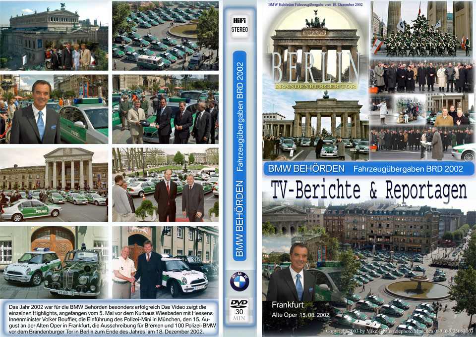 DVD Cover „BMW Behörden Fahrzeugübergaben BRD 2002“, 30 min., Hifi Stereo, mit Fotos und folgendem Text auf der Rückseite: Das Jahr 2002 war für BMW Behörden besonders erfolgreich. Das Video zeigt die einzelnen Highlights, angefangen vom 5. Mai vor dem Kurhaus Wiesbaden mit Hessens Innenminister Voker Bouffier, die Einführung des Polizei-Mini in München, den 15. August an der Alten Oper in Frankfurt, die Ausschreibung in Bremen und 100 Polizei-BMW vor dem Brandenburger Tor in Berlin zum Ende des Jahres am 18. Dezember 2002. Copyright 2003 by Mike Gallus telephoto München, 089 35653003