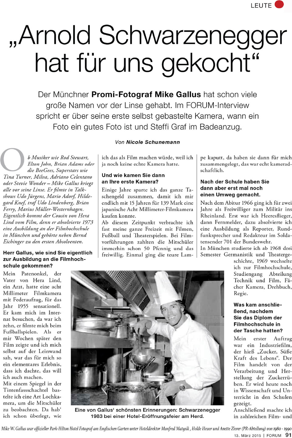 Seite 2 vom Interview in "Forum - Das Wochenmagazin“ mit dem Münchner Promifotograf Mike Gallus und folgendem Text: Arnold Schwarzenegger hat für uns gekocht Der Münchner Promi-Fotograf Mike Gallus hat schon viele große Namen vor der Linse gehabt. Im FORUM-Interview spricht er über seine erste selbst gebastelte Kamera, wann ein Foto ein gutes Foto ist und Steffi Graf im Badeanzug. Mike W. Gallus war offizieller Park-Hilton Hotel Fotograf am Englischen Garten unter Hoteldirektor Manfred Matysik, Holde Heuer und Annette Zierer (PR-Abteilung) von 1982 - 1990. Von Nicole Schunemann Ob Musiker wie Rod Stewart, Elton John, Brian Adams oder die BeeGees, Superstars wie Tina Turner, Milva, Adriano Celentano oder Stevie Wonder - Mike Gallus kriegte alle vor seine Linse. Er filmte in Talkshows Udo Jürgens, Mario Adorf, Hildegard Knef, traf Udo Lindenberg, Brian Ferry, Marius Müller-Westernhagen. Eigentlich kommt der Cousin von Hera Lind vom Film, denn er absolvierte 1973 eine Ausbildung an der Filmhochschule in München und gehörte neben Bernd Eichinger zu den ersten Absolventen. Herr Gallus, wie sind Sie eigentlich zur Ausbildung an die Filmhochschule gekommen ? Mein Patenonkel, der Vater von Hera Lind, ein Arzt, hatte eine acht Millimeter Filmkamera mit Federaufzug, für das Jahr 1955 sensationell. Er kam mich im Internat besuchen, da war ich zehn, er filmte mich beim Fußballspielen. Als er mir Wochen später den Film zeigte und ich mich selbst auf der Leinwand sah, war das für mich so ein elementares Erlebnis, dass ich dachte, das will ich auch machen. Mit einem Spiegel in der Tintenfass-Schachtel bastelte ich eine Art Lochkasten, um die Mitschüler zu beobachten. Da hab` ich schon überlegt, wie ich das als Film machen würde, weil ich ja noch keine echte Kamera hatte. Und wie kamen Sie dann an Ihre erste Kamera ? Einige Jahre sparte ich das ganze Taschengeld zusammen, damit ich mir endlich mit 15 Jahren für 139 Mark eine japanische Acht Millimeter-Filmkamera kaufen konnte. Ab diesem Zeitpunkt verbrachte ich fast meine gesamte Freizeit mit Filmen, Fußball und Theaterspielen. Bei Filmvorführungen zahlten die Mitschüler immerhin schon 50 Pfennig und das freiwillig. Einmal ging die teure Lampe kaputt, da haben sie dann für mich zusammengelegt, das war echt kameradschaftlich. Nach der Schule haben Sie dann aber erst mal noch einen Umweg gemacht. Nach dem Abitur 1966 ging ich für zwei Jahre als Freiwilliger zum Militär ins Rheinland. Erst war ich Heeresflieger, dann Fernmelder, dazu absolvierte ich eine Ausbildung als Reporter, Rundfunksprecher und Redakteur im Soldatensender 701 der Bundeswehr. In München studierte ich ab 1968 drei Semester Germanistik und Theatergeschichte, 1969 wechselte ich zur Filmhochschule, Studiengang Abteilung Technik und Film, Fächer Kamera, Drehbuch, Regie. Was kam anschließend, nachdem Sie das Diplom der Filmhochschule in der Tasche hatten ? Mein erster Auftrag war ein Industriefilm, der hieß „Zucker - Süße Kraft des Lebens“. Der Film handelt von der Verarbeitung und Herstellung der Zuckerrüben. Er wird heute noch in Wissenschaft und Unterricht in den Schulen gezeigt. Anschließend machte ich in zahlreichen Film- und Fernsehproduktionen mit.