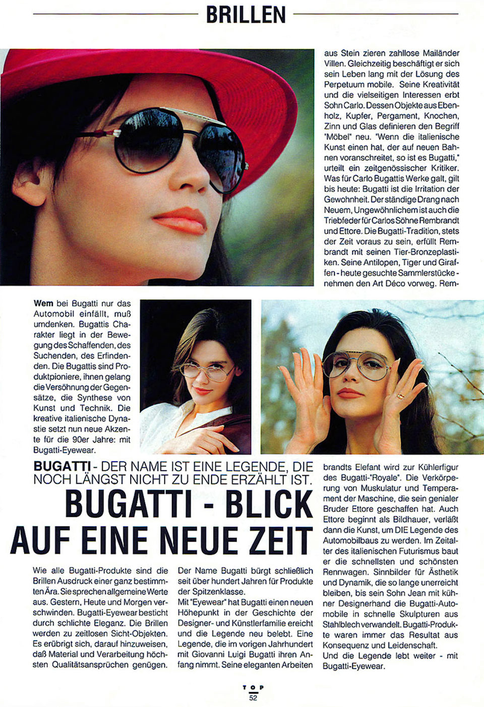 Werbefotos für Brillen von Bugatti Eyewear - Blick auf eine neue Zeit - im Top Magazin mit drei Fotos von Frauen mit Bugatti-Brillen und folgendem Text: Bugatti - Der Name ist eine Legende, die noch längst nicht zu Ende erzählt ist. Wem bei Bugatti nur das Automobil einfällt, muss umdenken. Bugattis Charakter liegt in der Bewegung des Schaffenden, des Suchenden, des Erfindenden. Die Bugattis sind Produktpioniere. Ihnen gelang die Versöhnung der Gegensätze, die Synthese von Kunst und Technik. Die kreative italienische Dynastie setzt nun neue Akzente für die 90er Jahre: mit Bugatti-Eyewear. Wie alle Bugatti-Produkte sind die Brillen Ausdruck einer ganz bestimmten Ära. Sie sprechen allgemeine Werte aus. Gestern, Heute und Morgen verschwinden. Bugatti Eyewear besticht durch schlichte Eleganz. Die Brillen werden zu zeitlosen Sicht-Objekten. Es erübrigt sich, darauf hinzuweisen, dass Material und Verarbeitung höchsten Qualitätsansprüchen genügen. Der Name Bugatti bürgt schließlich seit über hundert Jahren für Produkte der Spitzenklasse. Mit „Eyewear“ hat Bugatti einen neuen Höhepunkt in der Geschichte der Designer- und Künstlerfamilie erreicht und die Legende neu belebt. Eine Legende, die im vorigen Jahrhundert mit Giovanni Luigi Bugatti ihren Anfang nimmt. Seine eleganten Arbeiten aus Stein zieren zahllose Mailänder Villen. Gleichzeitig beschäftigt er sich sein Leben lang mit der Lösung des Perpetuum mobile. Seine Kreativität und die vielseitigen Interessen erbt Sohn Carlo. Dessen Objekte aus Ebenholz, Kupfer, Pergament, Knochen, Zinn und Glas definieren den Begriff „Möbel“ neu. „Wenn die italienische Kunst einen hat, der auf neuen Bahnen voranschreitet, so ist es Bugatti“, urteilt ein zeitgenössischer Kritiker. Was für Carlo Bugattis Werke galt, gilt bis heute: Bugatti ist die Irritation der Gewohnheit. Der ständige Drang nach Neuem. Ungewöhnliches ist auch die Triebfeder für Carlos Söhne Rembrandt und Ettore. Die Bugatti-Tradition, stets der Zeit voraus zu sein, erfüllt Rembrandt mit seinen Tier-Bronzeplastiken. Seine Antilopen, Tiger und Giraffen - heute gesuchte Sammlerstücke - nehmen den Art Deco vorweg. Rembrandts Elefant wird zur Kühlerfigur des Bugatti „Royale“. Die Verkörperung von Muskulatur und Temperament der Maschine, die sein genialer Bruder Ettore geschaffen hat. Auch Ettore beginnt als Bildhauer, verläßt dann die Kunst, um DIE Legende des Automobilbaus zu werden. Im Zeitalter des italienischen Futurismus baut er die schnellsten und schönsten Rennwagen. Sinnbilder für Ästhetik und Dynamik, die so lange unerreicht bleiben, bis sein Sohn Jean mit kühler Desginerhand die Bugatti-Automobile in schnelle Skulpturen aus Stahlblech verwandelt. Bugatti-Produkte waren immer das Resultat aus Konsequenz und Leidenschaft. Und die Legende lebt weiter - mit Bugatti-Eyewear.