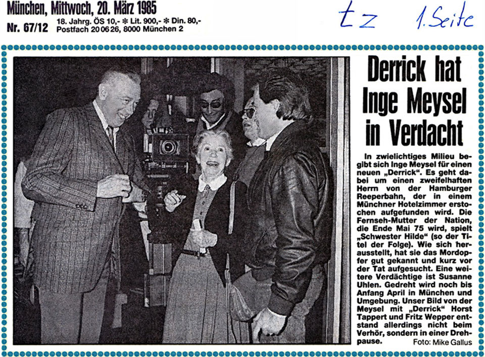 Zeitungsausschnitt von der 1. Seite (Titelseite) der Tageszeitung München (tz) vom Mittwoch, 20. März 1985 mit dem Titel "Derrick hat Inge Meysel in Verdacht“ und einem Pressefoto der Schauspieler Horst Tappert, Inge Meysel und Fritz Wepper im Park Hilton Hotel München sowie folgendem Text: In zwielichtiges Millieu begibt sich Inge Meysel für einen neuen „Derrick“. Es geht dabei um einen zweifelhaften Herrn von der Hamburger Reeperbahn, der in einem Münchner Hotelzimmer erstochen aufgefunden wird. Die Fernseh-Mutter der Nation, die Ende Mai 75 wird, spielt „Schwester Hilde“ (so der Titel der Folge). Wie sich herausstellt, hat sie das Mordopfer gut gekannt und kurz vor der Tat aufgesucht. Eine weitere Verdächtige ist Susanne Uhlen. Gedreht wird noch bis Anfang April in München und Umgebung. Unser Bild von der Meysel mit „Derrick“ Horst Tappert und Fritz Wepper entstand allerdings nicht beim Verhör, sondern in einer Drehpause. Foto: Mike Gallus