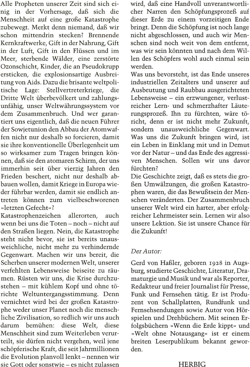 Buch-Klappentexte von „Der Menschen törichte Angst vor der Zukunft“ von Gerd von Haßler mit folgendem Inhalt: Alle Propheten unserer Zeit sind sich einig in der Vorhersage, daß sich die Menschheit auf eine große Katastrophe zubewegt. Merkt denn niemand, daß wir schon mittendrin stecken ? Brennende Kernkraftwerke, Gift in der Nahrung, Gift in der Luft, Gift in den Flüssen und im Meer, sterbende Wälder, eine zerstörte Ozonschicht, Kinder, die an Pseudokrupp ersticken, die explosionsartige Ausbreitung von Aids. Dazu die brisante weltpolitische Lage: Stellvertreterkriege, die Dritte Welt überbevölkert und zahlungsunfähig, unser Weltwährungssystem vor dem Zusammenbruch. Und wer garantiert uns eigentlich, daß die neuen Führer der Sowjetunion den Abbau der Atomwaffen nicht nur deshalb so forcieren, damit sie ihre konventionelle Überlegenheit um so wirksamer zum Tragen bringen können, daß sie den atomaren Schirm, der uns immerhin seit über vierzig Jahren den Frieden beschert, nicht nur deshalb abbauen wollen, damit Kriege in Europa wieder führbar werden, damit sie endlich antreten können zum vielbeschworenen »letzten Gefecht«? Katastrophenzeichen allerorten, auch wenn bei uns die Toten - noch - nicht auf den Straßen liegen. Nein, die Katastrophe steht nicht bevor, sie ist bereits unausweichliche, nicht mehr zu verhindernde Gegenwart. Machen wir uns bereit, die Scherben unserer modernen Welt, unserer verfehlten Lebensweise beiseite zu räumen. Rüsten wir uns, die Krise durchzustehen - mit kühlem Kopf und ohne törichte Weltuntergangsstimmung. Denn vernichtet wird bei der großen Katastrophe weder unser Planet noch die menschliche Zivilisation, so redlich wir uns auch darum bemühen: diese Welt, diese Menschheit sind zum Weiterleben verurteilt, sie dürfen nicht vergehen, weil jene schöpferische Kraft, die seit Jahrmillionen die Evolution planvoll lenkt - nennen wir sie Gott oder sonst wie -, es nicht zulassen wird, daß eine Handvoll unverantwortlicher Narren den Schöpfungsprozeß auf dieser Erde zu einem vorzeitigen Ende bringt. Denn die Schöpfung ist noch lange nicht abgeschlossen, und auch wir Menschen sind noch weit von dem entfernt, was wir sein könnten und nach dem Willen des Schöpfers wohl auch einmal sein werden. Was uns bevorsteht, ist das Ende unseres industriellen Zeitalters und unserer auf Ausbeutung und Raubbau ausgerichteten Lebensweise - ein erzwungener, verlustreicher Lern- und schmerzhafter Läuterungsprozeß. Ihn zu fürchten, wäre töricht, denn er ist nicht mehr Zukunft, sondern unausweichliche Gegenwart. Was uns die Zukunft bringen wird, ist ein Leben in Einklang mit und in Demut vor der Natur - und das Ende des aggressiven Menschen. Sollen wir uns davor fürchten? Die Geschichte zeigt, daß es stets die großen Umwälzungen, die großen Katastrophen waren, die das Bewußtsein der Menschen veränderten. Der Zusammenbruch unserer Welt wird ein harter, aber erfolgreicher Lehrmeister sein. Lernen wir also unsere Lektion. Sie ist unsere Chance für die Zukunft! Der Autor: Gerd von Haßler, geboren 1928 in Augsburg, studierte Geschichte, Literatur, Dramaturgie und Musik und war als Reporter, Redakteur und freier Journalist für Presse, Funk und Fernsehen tätig. Er ist Produzent von Schallplatten, Rundfunk und Fernsehsendungen sowie Autor von Hörspielen und Drehbüchern. Mit seinen Erfolgsbüchern »Wenn die Erde kippt« und »Welt ohne Notausgang« ist er einem breiten Leserpublikum bekannt geworden. HERBIG (Verlag)