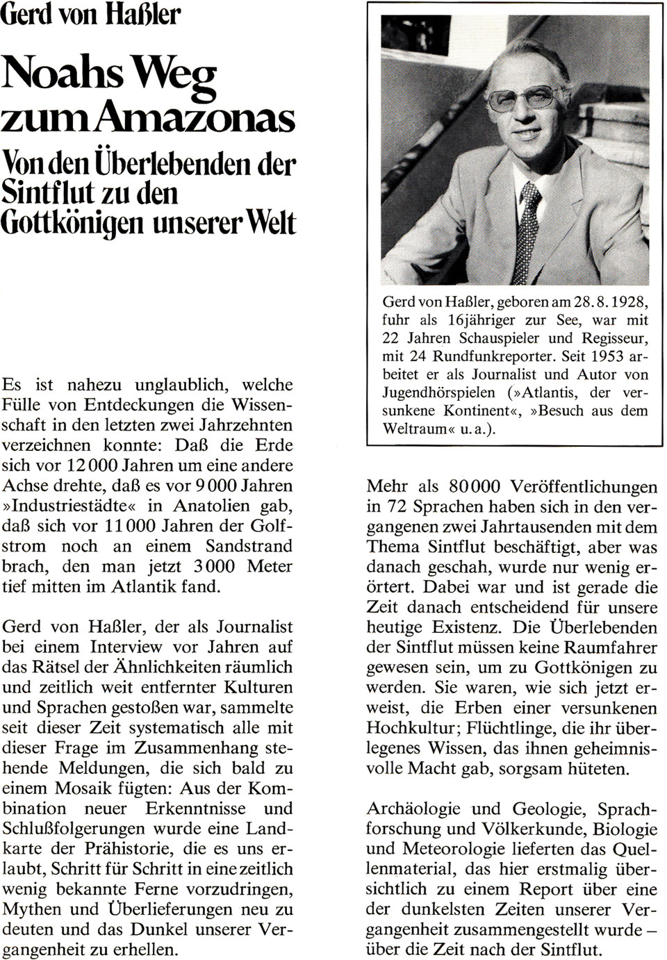 Buch-Klappentexte von „Noahs Weg zum Amazonas - Von den Überlebenden der Sintflut zu den Gottkönigen unserer Welt“ von Gerd von Haßler mit folgendem Inhalt: Es ist nahezu unglaublich, welche Fülle von Entdeckungen die Wissenschaft in den letzten zwei Jahrzehnten verzeichnen konnte: Daß die Erde sich vor 12000 Jahren um eine andere Achse drehte, daß es vor 9000 Jahren »Industriestädte« in Anatolien gab, daß sich vor 11000 Jahren der Golfstrom noch an einem Sandstrand brach, den man jetzt 3000 Meter tief mitten im Atlantik fand. Gerd von Haßler, der als Journalist bei einem Interview vor Jahren auf das Rätsel der Ähnlichkeiten räumlich und zeitlich weit entfernter Kulturen und Sprachen gestoßen war, sammelte seit dieser Zeit systematisch alle mit dieser Frage im Zusammenhang stehende Meldungen, die sich bald zu einem Mosaik fügten: Aus der Kombination neuer Erkenntnisse und Schlußfolgerungen wurde eine Landkarte der Prähistorie, die es uns erlaubt, Schritt für Schritt in eine zeitlich wenig bekannte Ferne vorzudringen, Mythen und Überlieferungen neu zu deuten und das Dunkel unserer Vergangenheit zu erhellen. Mehr als 80000 Veröffentlichungen in 72 Sprachen haben sich in den vergangenen zwei Jahrtausenden mit dem Thema Sintflut beschäftigt, aber was danach geschah, wurde nur wenig erörtert. Dabei war und ist gerade die Zeit danach entscheidend für unsere heutige Existenz. Die Überlebenden der Sintflut müssen keine Raumfahrer gewesen sein, um zu Gottkönigen zu werden. Sie waren, wie sich jetzt erweist, die Erben einer versunkenen Hochkultur; Flüchtlinge, die überlegenes Wissen, das ihnen geheimnisvolle Macht gab, sorgsam hüteten. Archäologie und Geologie, Sprachforschung und Völkerkunde, Biologie und Meteorologie lieferten das Quellenmaterial, das hier erstmalig übersichtlich zu einem Report über eine der dunkelsten Zeiten unserer Vergangenheit zusammengestellt wurde - über die Zeit nach der Sintflut. Dazu ein Foto von Gerd von Haßler und folgenden biografischen Informationen: geboren am 28.8.1928, fuhr als 16jähriger zur See, war mit 22 Jahren Schauspieler und Regisseur, mit 24 Rundfunkreporter. Seit 1953 arbeitet er als Journalist und Autor von Jugendhörspielen (»Atlantis, der versunkene Kontinent«, »Besuch aus dem Weltraum« u. a.).