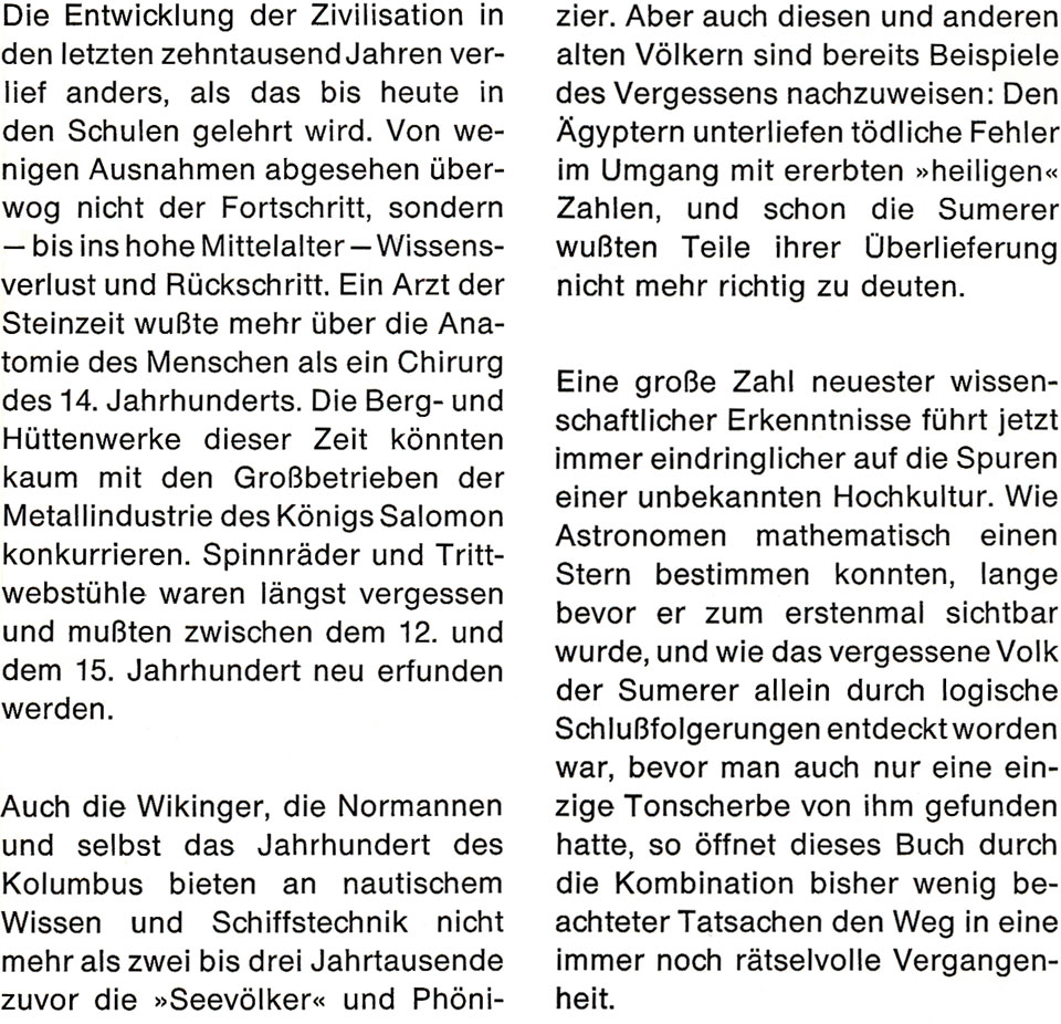 Buch-Klappentexte von „Rätselhaftes Wissen“ von Gerd von Haßler mit folgendem Inhalt: Die Entwicklung der Zivilisation in den letzten zehntausend Jahren verlief anders, als das bis heute in den Schulen gelehrt wird. Von wenigen Ausnahmen abgesehen überwog nicht der Fortschritt, sondern - bis ins hohe Mittelalter - Wissensverlust und Rückschritt. Ein Arzt der Steinzeit wußte mehr über die Anatomie des Menschen als ein Chirurg des 14. Jahrhunderts. Die Berg- und Hüttenwerke dieser Zeit könnten kaum mit den Großbetrieben der Metallindustrie des Königs Salomon konkurrieren. Spinnräder und Trittwebstühle waren längst vergessen und mußten zwischen dem 12. und dem 15. Jahrhundert neu erfunden werden. Auch die Wikinger, die Normannen und selbst das Jahrhundert des Kolumbus bieten an nautischem Wissen und Schiffstechnik nicht mehr als zwei bis drei Jahrtausende zuvor die »Seevölker« und Phönizier. Aber auch diesen und anderen alten Völkern sind bereits Beispiele des Vergessens nachzuweisen. Den Ägyptern unterliefen tödliche Fehler im Umgang mit ererbten »heiligen« Zahlen, und schon die Sumerer wußten Teile ihrer Überlieferung nicht mehr richtig zu deuten. Eine große Zahl neuester wissenschaftlicher Erkenntnisse führt jetzt immer eindringlicher auf die Spuren einer unbekannten Hochkultur. Wie Astronomen mathematisch einen Stern bestimmen konnten, lange bevor er zum ersten Mal sichtbar wurde, und wie das vergessene Volk der Sumerer allein durch logische Schlußfolgerungen entdeckt worden war, bevor man auch nur eine einzige Tonscherbe von ihm gefunden hatte, so öffnet dieses Buch durch die Kombination bisher wenig beachteter Tatsachen den Weg in eine immer noch rätselhafte Vergangenheit.