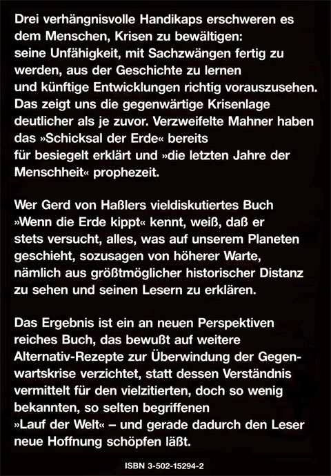 Rückseite vom Buch "Welt ohne Notausgang" von Gerd von Haßler mit folgendem Text: Drei verhängnisvolle Handikaps erschweren es dem Menschen, Krisen zu bewältigen: seine Unfähigkeit, mit Sachzwängen fertig zu werden, aus der Geschichte zu lernen und künftige Entwicklungen richtig vorauszusehen. Das zeigt uns die gegenwärtige Krisenlage deutlicher als je zuvor. Verzweifelte Mahner haben das »Schicksal der Erde« bereits für besiegelt erklärt und »die letzten Jahre der Menschheit« prophezeit. Wer Gerd von Haßlers viel diskutiertes Buch »Wenn die Erde kippt« kennt, weiß, daß er stets versucht, alles, was auf unserem Planeten geschieht, sozusagen von höherer Warte, nämlich aus größtmöglicher historischer Distanz zu sehen und seinen Lesern zu erklären. Das Ergebnis ist ein an neuen Perspektiven reiches Buch, das bewußt auf weitere Alternativ-Rezepte zur Überwindung der Gegenwartskrise verzichtet, statt dessen Verständnis vermittelt für den vielzitierten, doch so wenig bekannten, so selten begriffenen »Lauf der Welt« - und gerade dadurch den Leser neue Hoffnung schöpfen läßt.