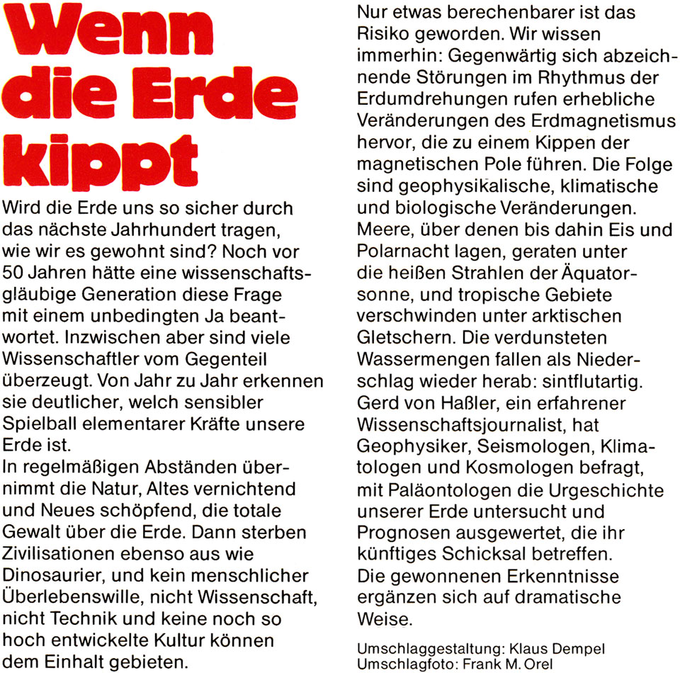 Buch-Rückseite von „Wenn die Erde kippt“ von Gerd von Haßler mit folgendem Text: Wird die Erde uns so sicher durch das nächste Jahrhundert tragen wie wir es gewohnt sind ? Noch vor 50 Jahren hätte eine wissenschaftsgläubige Generation diese Frage mit einem unbedingten Ja beantwortet. Inzwischen aber sind viele Wissenschaftler vom Gegenteil überzeugt. Von Jahr zu Jahr erkennen sie deutlicher, welch sensibler Spielball elementarer Kräfte unsere Erde ist. In regelmäßigen Abständen übernimmt die Natur, Altes vernichtend und Neues schöpfend, die totale Gewalt über die Erde. Dann sterben Zivilisationen ebenso aus wie Dinosaurier, und kein menschlicher Überlebenswille, nicht Wissenschaft, nicht Technik und keine noch so hoch entwickelte Kultur können dem Einhalt gebieten. Nur etwas berechenbarer ist das Risiko geworden. Wir wissen immerhin: Gegenwärtig sich abzeichnende Störungen im Rhythmus der Erdumdrehungen rufen erhebliche Veränderungen des Erdmagnetismus hervor, die zu einem Kippen der magnetischen Pole führen. Die Folge sind geophysikalische, klimatische und biologische Veränderungen. Meere, über denen bis dahin Eis und Polarnacht lagen, geraten unter die heißen Strahlen der Äquatorsonne, und tropische Gebiete verschwinden unter arktischen Gletschern. Die verdunsteten Wassermengen fallen als Niederschlag wieder herab: sintflutartig. Gerd von Haßler, ein erfahrener Wissenschaftsjournalist, hat Geophysiker, Seismologen, Klimatologen und Kosmologen befragt, mit Paläontologen die Urgeschichte unserer Erde untersucht und Prognosen ausgewertet, die ihr künftiges Schicksal betreffen. Die gewonnenen Erkenntnisse ergänzen sich auf dramatische Weise. Umschlaggestaltung: Klaus Dempel, Umschlagfoto: Frank M. Orel