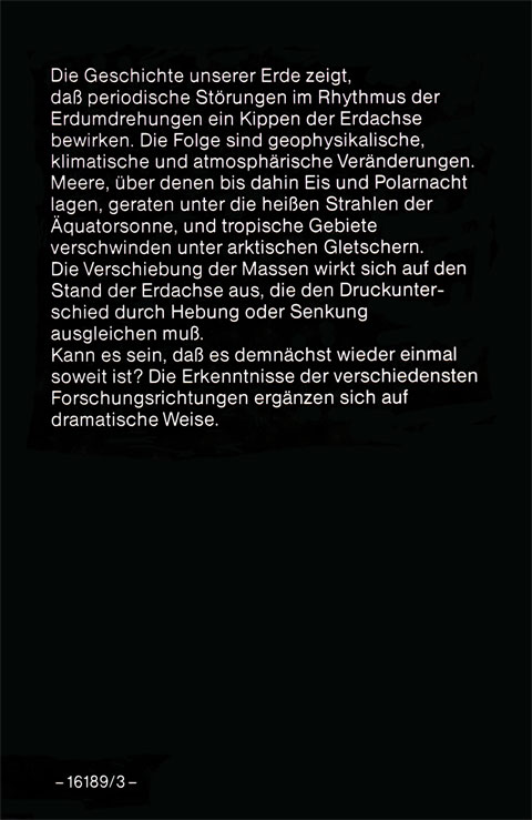 Rückseite vom Buch „Der Menschen törichte Angst vor der Zukunft“ von Gerd von Haßler mit folgendem Text: Die Geschichte unserer Erde zeigt, daß periodische Störungen im Rhythmus der Erdumdrehungen ein Kippen der Erdachse bewirken. Die Folge sind geophysikalische, klimatische und atmosphärische Veränderungen. Meere, über denen bis dahin Eis und Polarnacht lagen, geraten unter die heißen Strahlen der Äquatorsonne, und tropische Gebiete verschwanden unter arktischen Gletschern. Die Verschiebung der Massen wirkt sich auf den Stand der Erdachse aus, die den Druckunterschied durch Hebung oder Senkung ausgleichen muß. Kann es sein, daß es demnächst wieder einmal soweit ist? Die Erkenntnisse der verschiedenen Forschungsrichtungen ergänzen sich auf dramatische Weise.